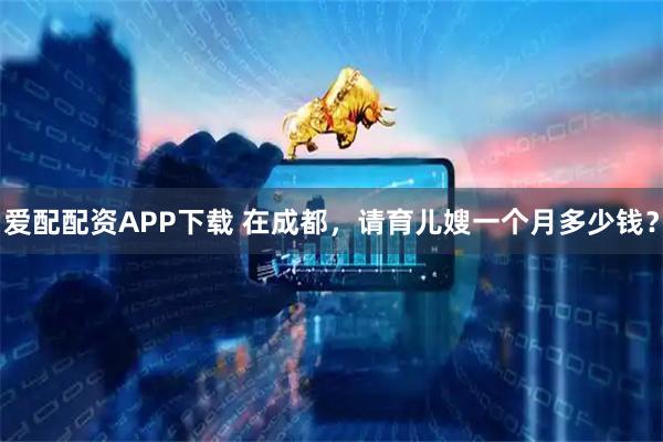 爱配配资APP下载 在成都，请育儿嫂一个月多少钱？