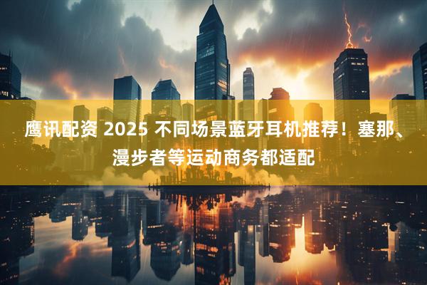 鹰讯配资 2025 不同场景蓝牙耳机推荐！塞那、漫步者等运动商务都适配