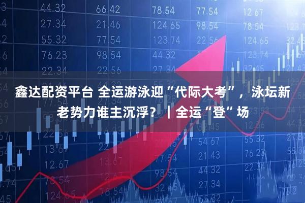 鑫达配资平台 全运游泳迎“代际大考”，泳坛新老势力谁主沉浮？｜全运“登”场