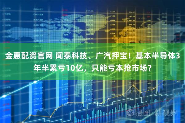 金惠配资官网 闻泰科技、广汽押宝！基本半导体3年半累亏10亿，只能亏本抢市场？