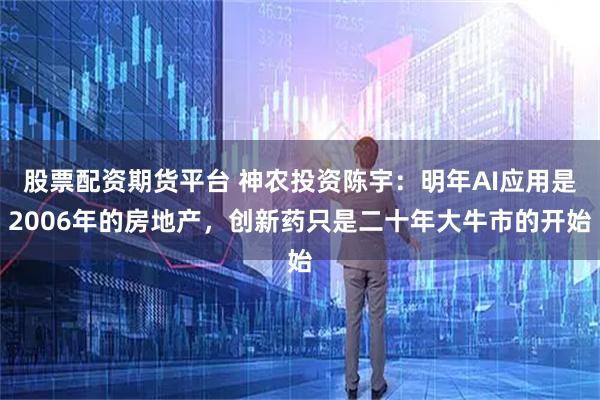 股票配资期货平台 神农投资陈宇：明年AI应用是2006年的房地产，创新药只是二十年大牛市的开始