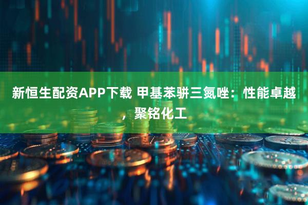 新恒生配资APP下载 甲基苯骈三氮唑：性能卓越，聚铭化工