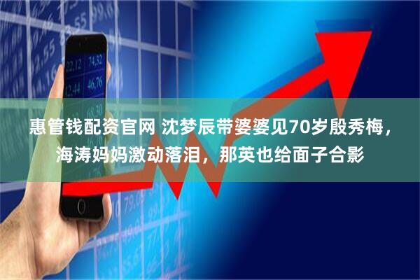 惠管钱配资官网 沈梦辰带婆婆见70岁殷秀梅，海涛妈妈激动落泪，那英也给面子合影