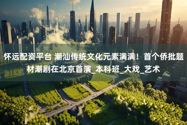 怀远配资平台 潮汕传统文化元素满满！首个侨批题材潮剧在北京首演_本科班_大戏_艺术