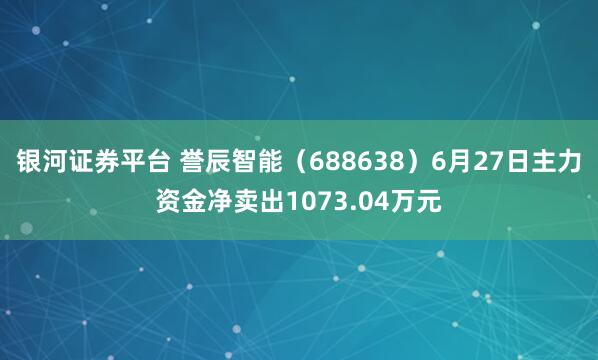 银河证券平台 誉辰智能（688638）6月27日主力资金净卖出1073.04万元