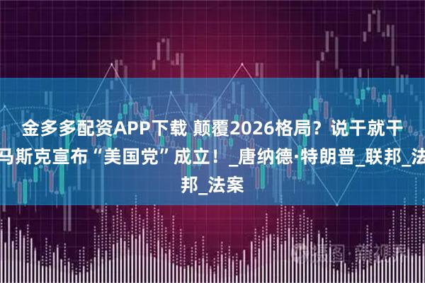 金多多配资APP下载 颠覆2026格局？说干就干，马斯克宣布“美国党”成立！_唐纳德·特朗普_联邦_法案