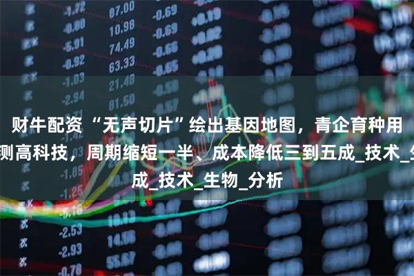 财牛配资 “无声切片”绘出基因地图，青企育种用上基因检测高科技，周期缩短一半、成本降低三到五成_技术_生物_分析