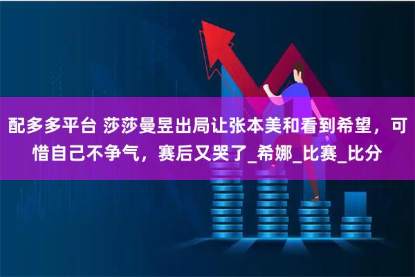 配多多平台 莎莎曼昱出局让张本美和看到希望，可惜自己不争气，赛后又哭了_希娜_比赛_比分