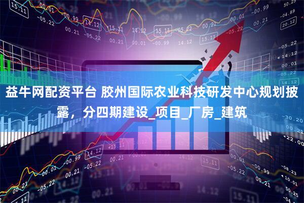 益牛网配资平台 胶州国际农业科技研发中心规划披露，分四期建设_项目_厂房_建筑