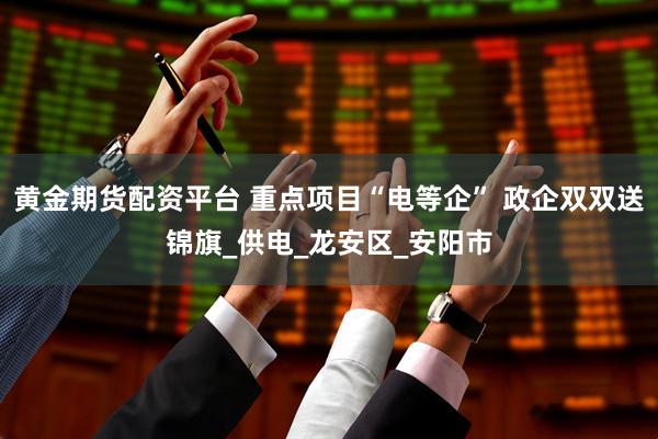 黄金期货配资平台 重点项目“电等企” 政企双双送锦旗_供电_龙安区_安阳市