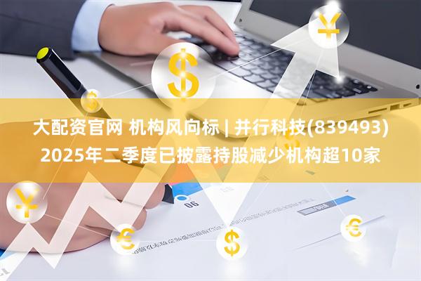 大配资官网 机构风向标 | 并行科技(839493)2025年二季度已披露持股减少机构超10家