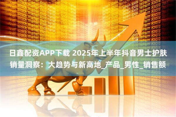 日鑫配资APP下载 2025年上半年抖音男士护肤销量洞察：大趋势与新高地_产品_男性_销售额