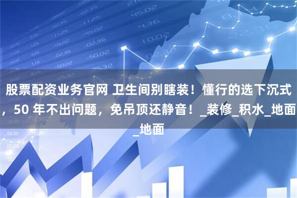 股票配资业务官网 卫生间别瞎装！懂行的选下沉式，50 年不出问题，免吊顶还静音！_装修_积水_地面