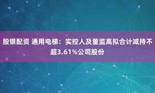 股银配资 通用电梯：实控人及董监高拟合计减持不超3.61%公司股份