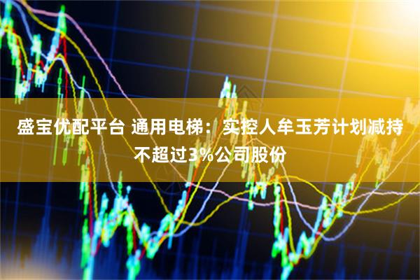 盛宝优配平台 通用电梯：实控人牟玉芳计划减持不超过3%公司股份