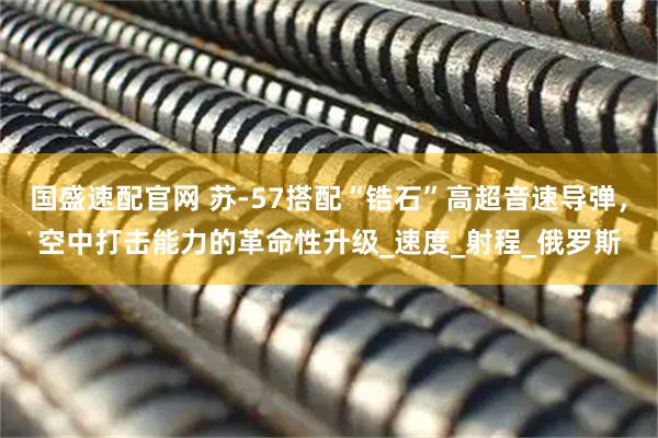 国盛速配官网 苏-57搭配“锆石”高超音速导弹，空中打击能力的革命性升级_速度_射程_俄罗斯
