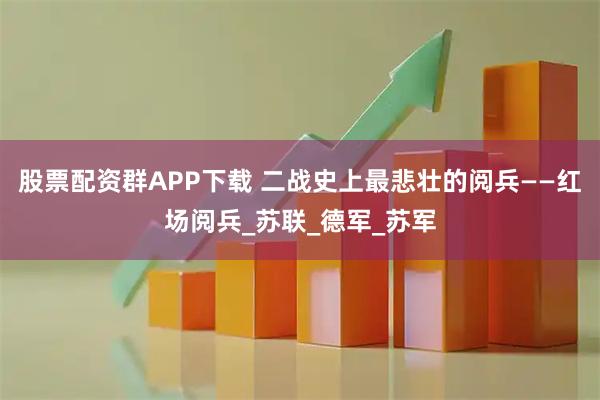 股票配资群APP下载 二战史上最悲壮的阅兵——红场阅兵_苏联_德军_苏军