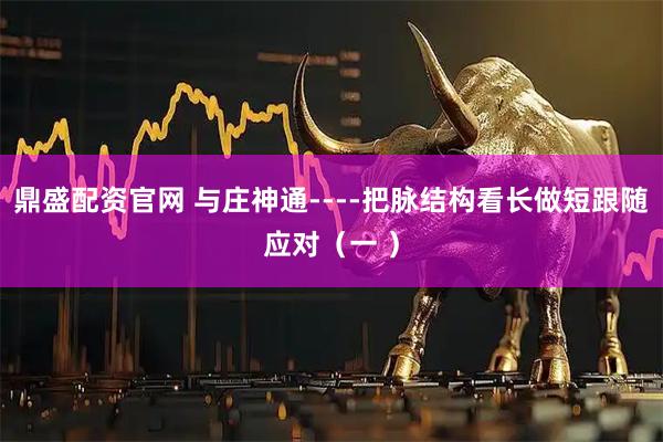 鼎盛配资官网 与庄神通----把脉结构看长做短跟随应对（一 ）