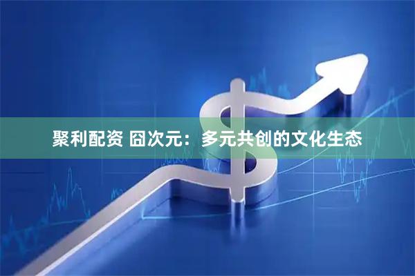 聚利配资 囧次元：多元共创的文化生态