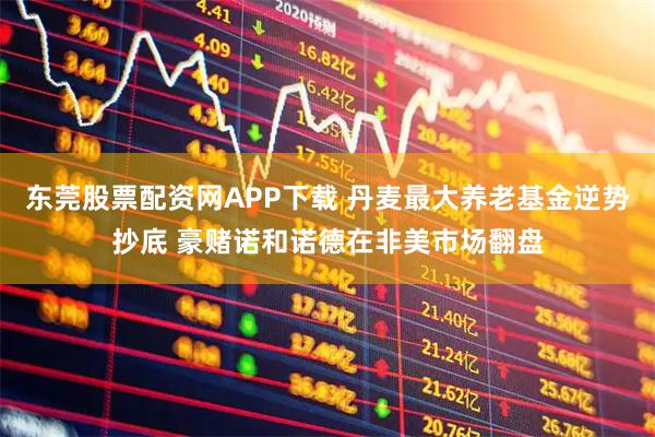 东莞股票配资网APP下载 丹麦最大养老基金逆势抄底 豪赌诺和诺德在非美市场翻盘