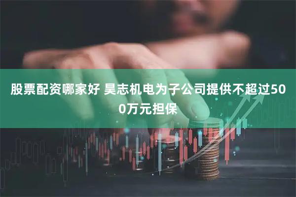 股票配资哪家好 昊志机电为子公司提供不超过500万元担保