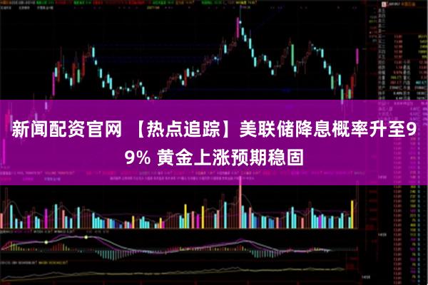 新闻配资官网 【热点追踪】美联储降息概率升至99% 黄金上涨预期稳固