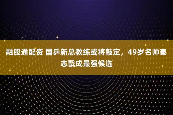 融股通配资 国乒新总教练或将敲定，49岁名帅秦志戬成最强候选