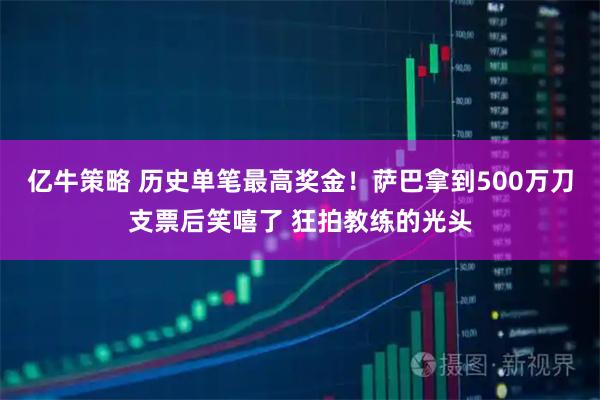 亿牛策略 历史单笔最高奖金！萨巴拿到500万刀支票后笑嘻了 狂拍教练的光头
