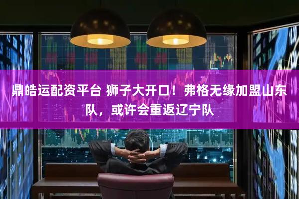 鼎皓运配资平台 狮子大开口！弗格无缘加盟山东队，或许会重返辽宁队