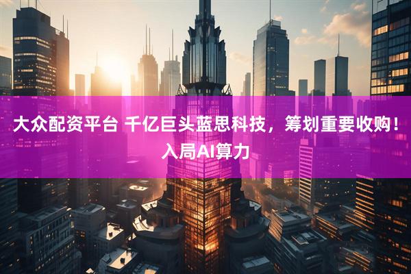 大众配资平台 千亿巨头蓝思科技，筹划重要收购！入局AI算力